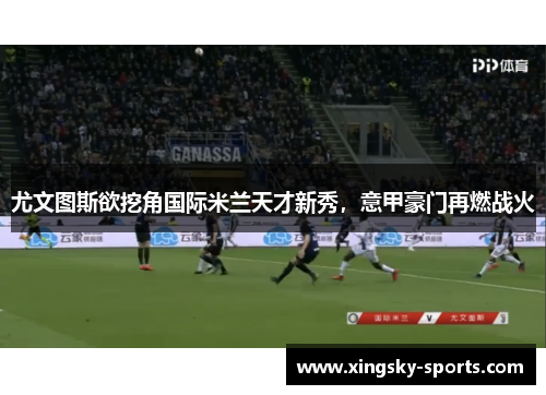 尤文图斯欲挖角国际米兰天才新秀，意甲豪门再燃战火