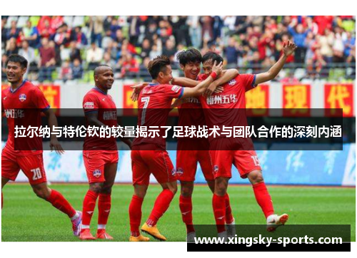 拉尔纳与特伦钦的较量揭示了足球战术与团队合作的深刻内涵